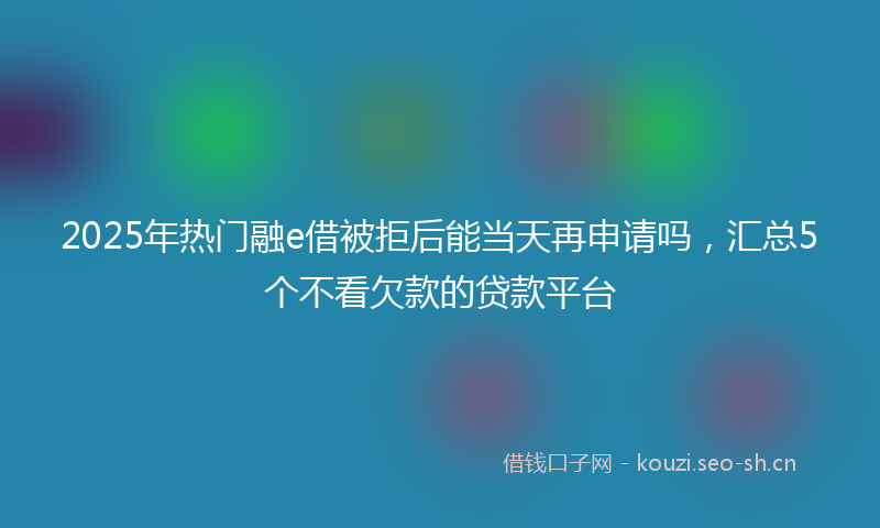 2025年热门融e借被拒后能当天再申请吗，汇总5个不看欠款的贷款平台