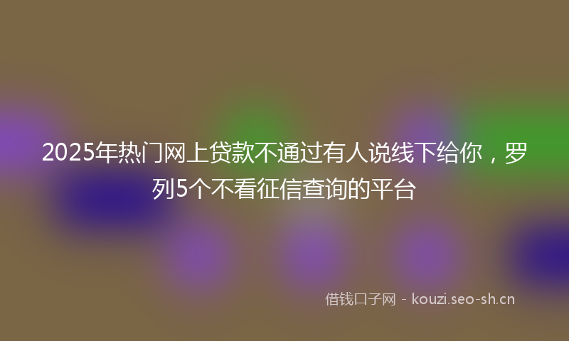 2025年热门网上贷款不通过有人说线下给你，罗列5个不看征信查询的平台