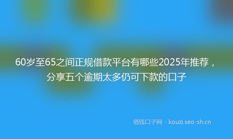 60岁至65之间正规借款平台有哪些2025年推荐,分享五个逾期太多仍可下款的口子