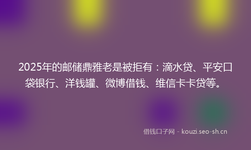 2025年的邮储鼎雅老是被拒有：滴水贷、平安口袋银行、洋钱罐、微博借钱、维信卡卡贷等。