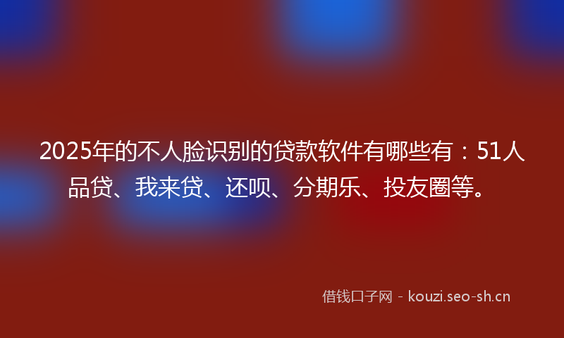 2025年的不人脸识别的贷款软件有哪些有：51人品贷、我来贷、还呗、分期乐、投友圈等。