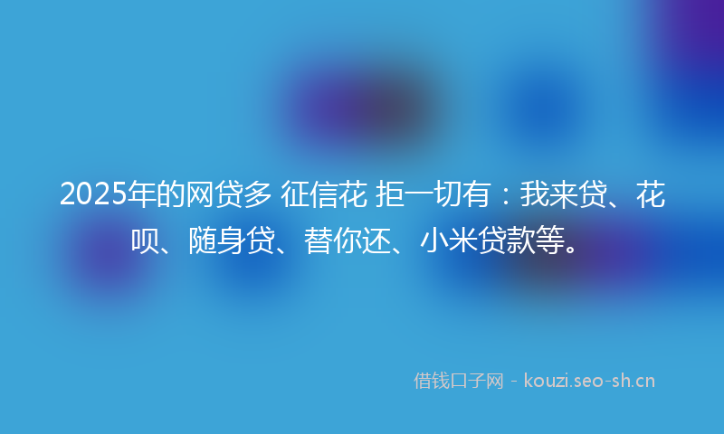2025年的网贷多 征信花 拒一切有：我来贷、花呗、随身贷、替你还、小米贷款等。