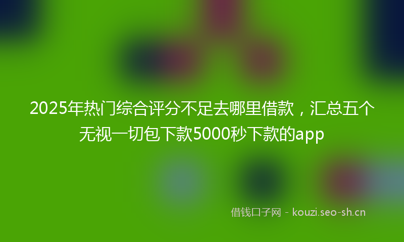 2025年热门综合评分不足去哪里借款，汇总五个无视一切包下款5000秒下款的app