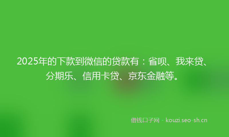 2025年的下款到微信的贷款有：省呗、我来贷、分期乐、信用卡贷、京东金融等。