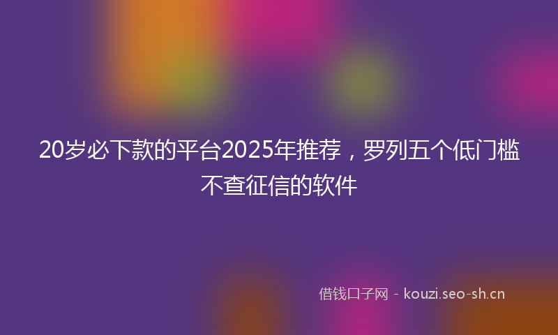20岁必下款的平台2025年推荐，罗列五个低门槛不查征信的软件