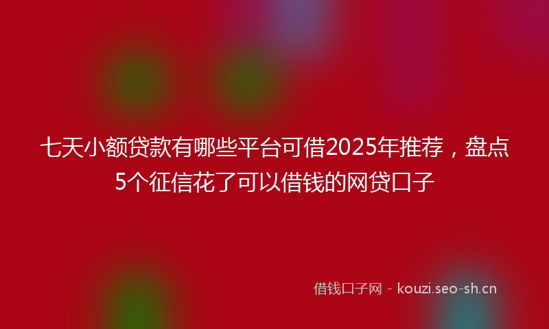 七天小额贷款有哪些平台可借2025年推荐，盘点5个征信花了可以借钱的网贷口子