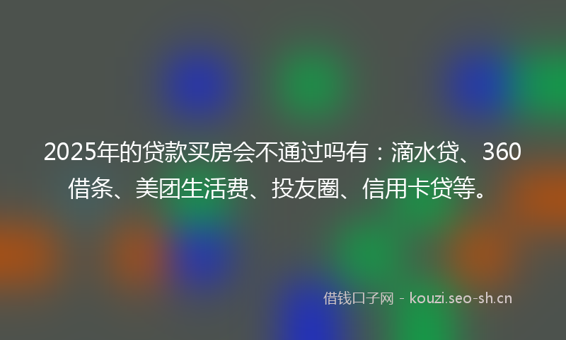 2025年的贷款买房会不通过吗有：滴水贷、360借条、美团生活费、投友圈、信用卡贷等。
