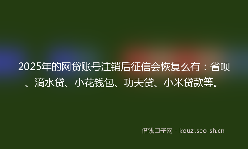 2025年的网贷账号注销后征信会恢复么有：省呗、滴水贷、小花钱包、功夫贷、小米贷款等。