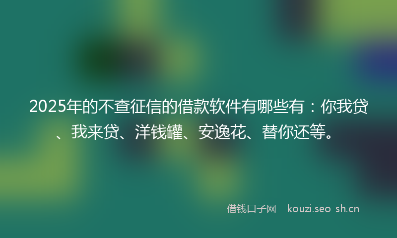2025年的不查征信的借款软件有哪些有：你我贷、我来贷、洋钱罐、安逸花、替你还等。