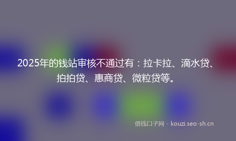 2025年的钱站审核不通过有：拉卡拉、滴水贷、拍拍贷、惠商贷、微粒贷等。