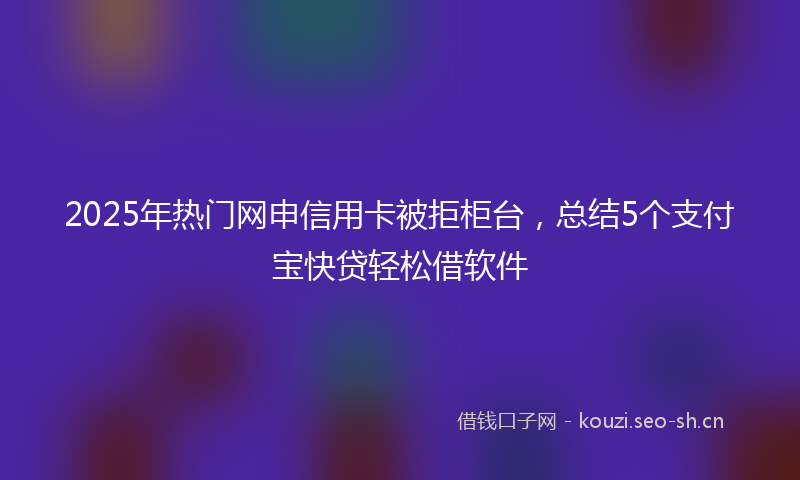 2025年热门网申信用卡被拒柜台，总结5个支付宝快贷轻松借软件