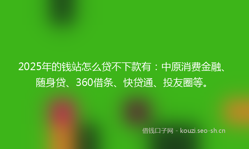 2025年的钱站怎么贷不下款有：中原消费金融、随身贷、360借条、快贷通、投友圈等。