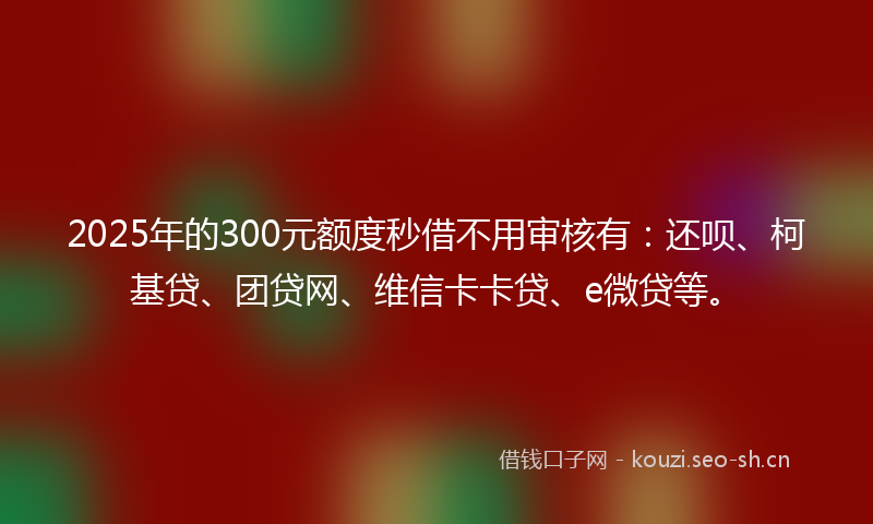 2025年的300元额度秒借不用审核有：还呗、柯基贷、团贷网、维信卡卡贷、e微贷等。