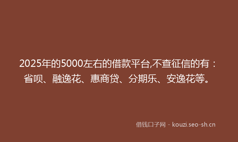 2025年的5000左右的借款平台,不查征信的有：省呗、融逸花、惠商贷、分期乐、安逸花等。