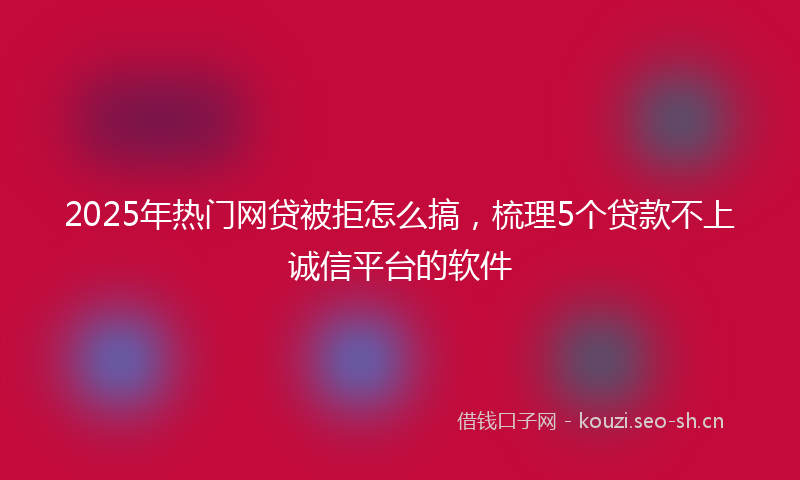 2025年热门网贷被拒怎么搞，梳理5个贷款不上诚信平台的软件