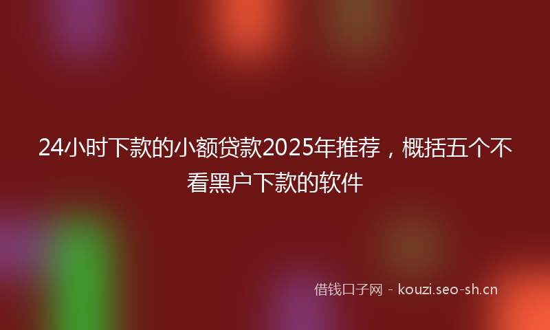 24小时下款的小额贷款2025年推荐，概括五个不看黑户下款的软件