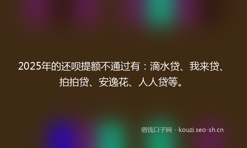 2025年的还呗提额不通过有：滴水贷、我来贷、拍拍贷、安逸花、人人贷等。