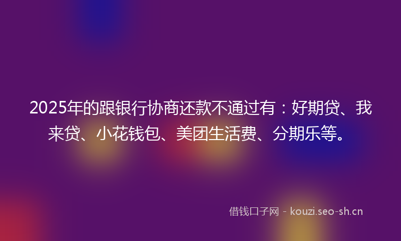 2025年的跟银行协商还款不通过有：好期贷、我来贷、小花钱包、美团生活费、分期乐等。