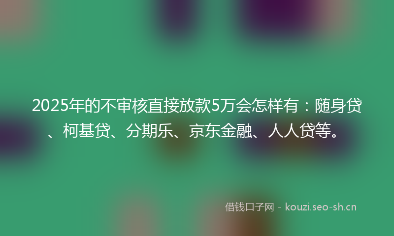 2025年的不审核直接放款5万会怎样有：随身贷、柯基贷、分期乐、京东金融、人人贷等。
