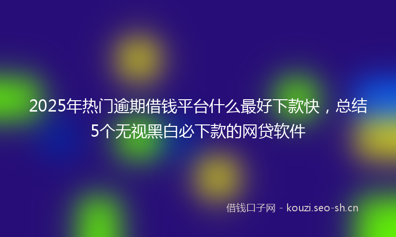 2025年热门逾期借钱平台什么最好下款快，总结5个无视黑白必下款的网贷软件