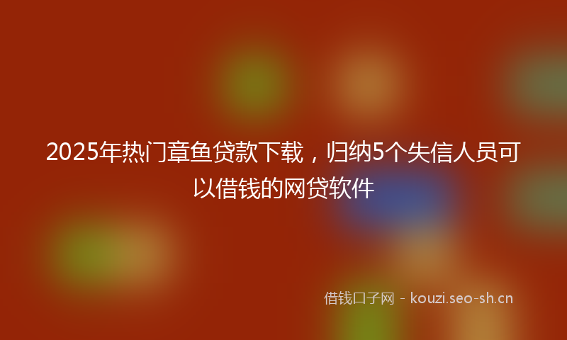 2025年热门章鱼贷款下载，归纳5个失信人员可以借钱的网贷软件