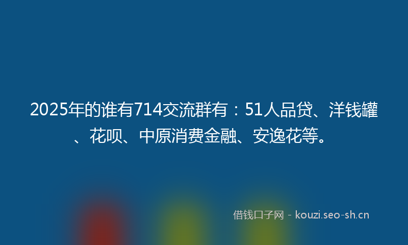 2025年的谁有714交流群有：51人品贷、洋钱罐、花呗、中原消费金融、安逸花等。