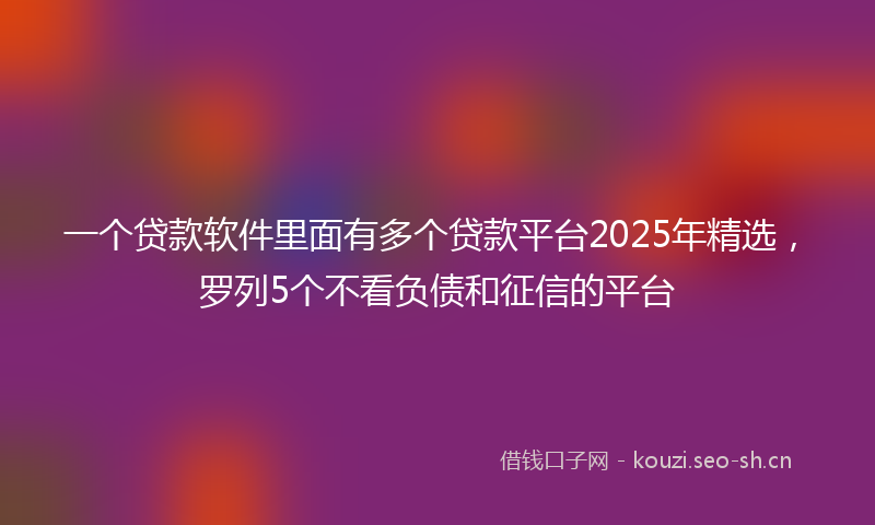 一个贷款软件里面有多个贷款平台2025年精选，罗列5个不看负债和征信的平台