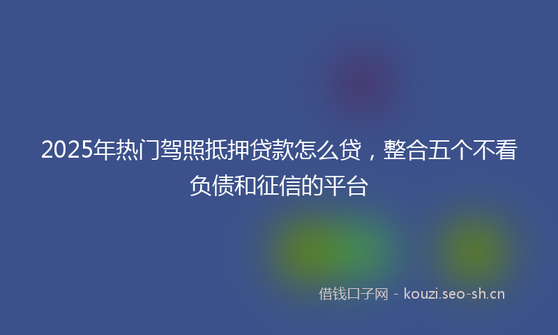 2025年热门驾照抵押贷款怎么贷，整合五个不看负债和征信的平台