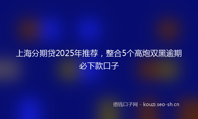 上海分期贷2025年推荐，整合5个高炮双黑逾期必下款口子