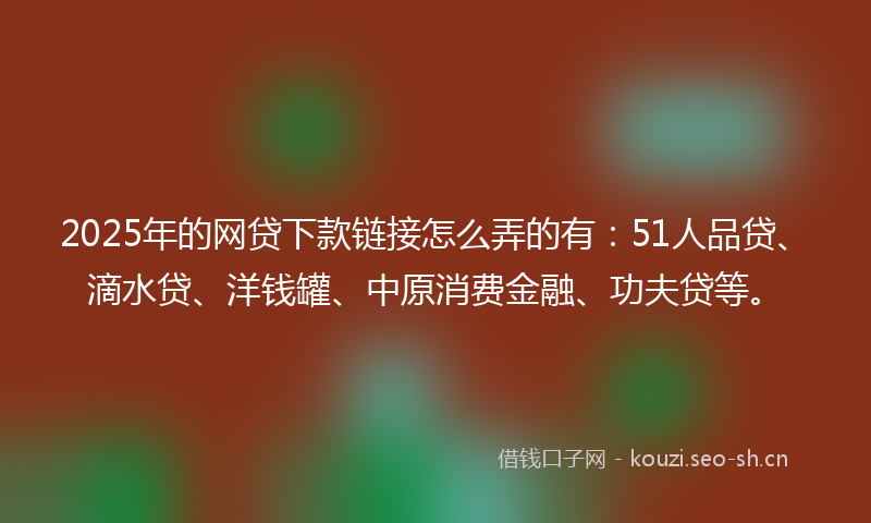 2025年的网贷下款链接怎么弄的有：51人品贷、滴水贷、洋钱罐、中原消费金融、功夫贷等。