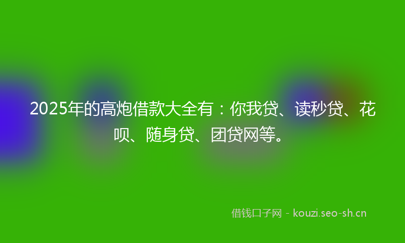 2025年的高炮借款大全有：你我贷、读秒贷、花呗、随身贷、团贷网等。