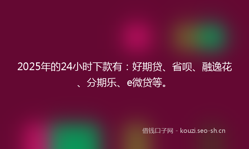 2025年的24小时下款有：好期贷、省呗、融逸花、分期乐、e微贷等。