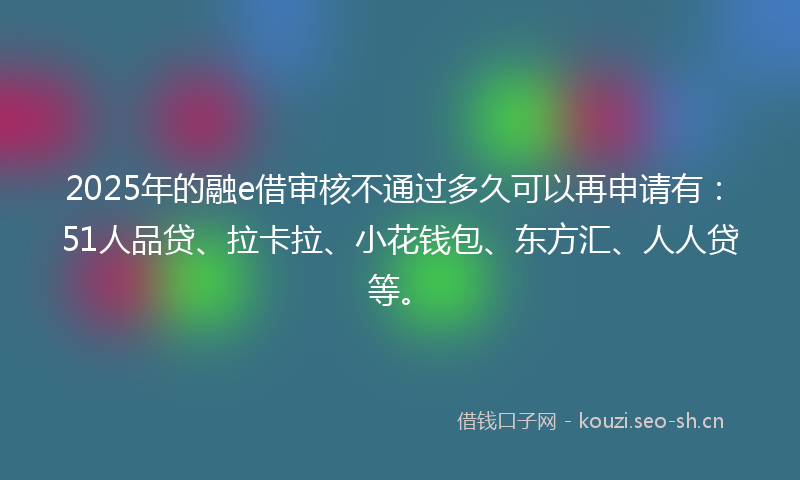 2025年的融e借审核不通过多久可以再申请有：51人品贷、拉卡拉、小花钱包、东方汇、人人贷等。