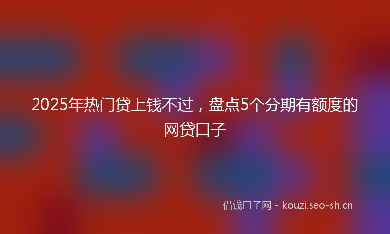 2025年热门贷上钱不过,盘点5个分期有额度的网贷口子