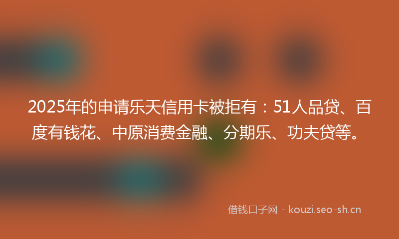 2025年的申请乐天信用卡被拒有：51人品贷、百度有钱花、中原消费金融、分期乐、功夫贷等。