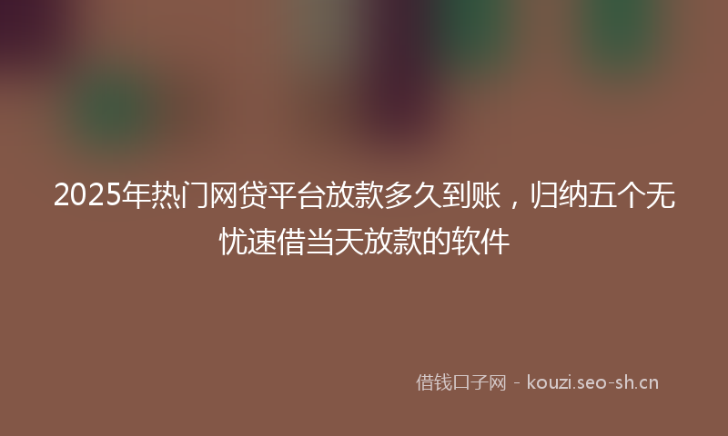 2025年热门网贷平台放款多久到账，归纳五个无忧速借当天放款的软件
