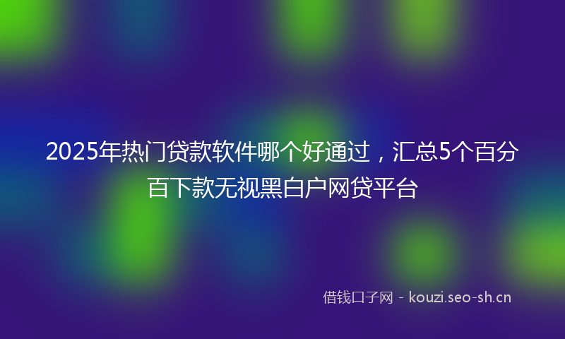 2025年热门贷款软件哪个好通过，汇总5个百分百下款无视黑白户网贷平台
