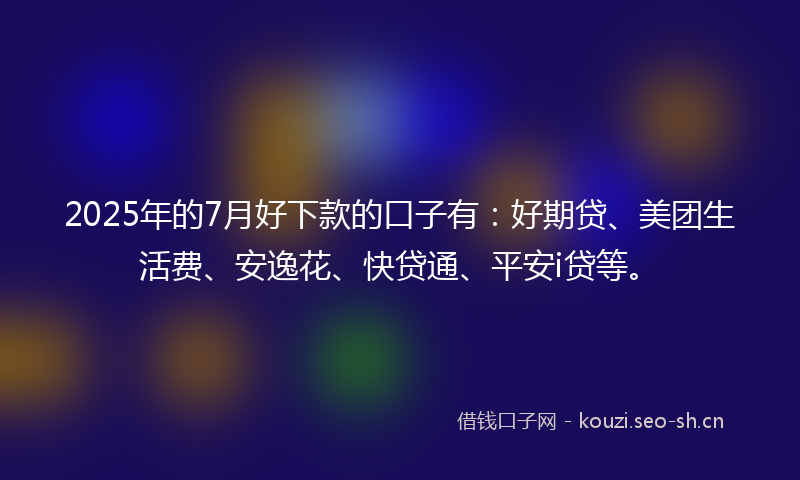 2025年的7月好下款的口子有：好期贷、美团生活费、安逸花、快贷通、平安i贷等。
