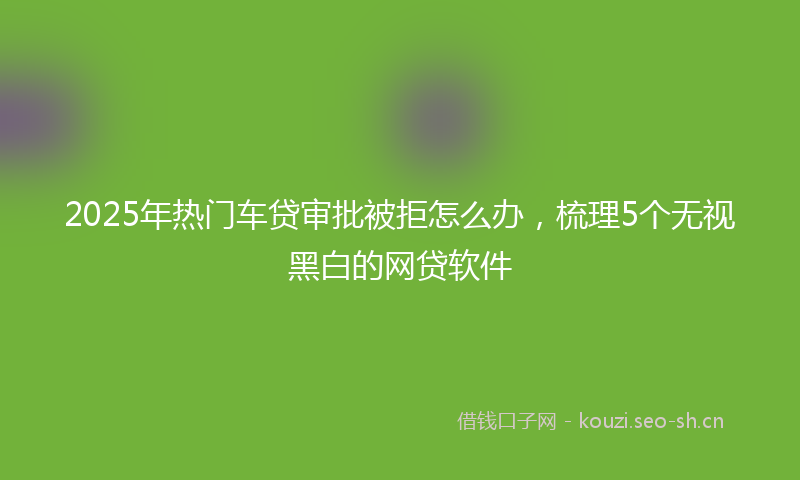 2025年热门车贷审批被拒怎么办，梳理5个无视黑白的网贷软件