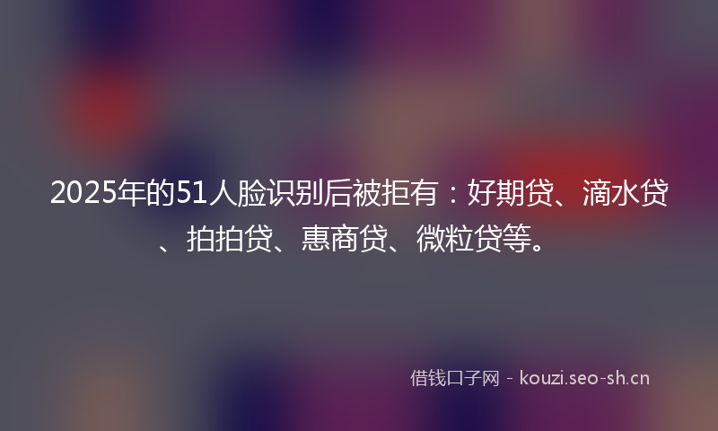 2025年的51人脸识别后被拒有：好期贷、滴水贷、拍拍贷、惠商贷、微粒贷等。