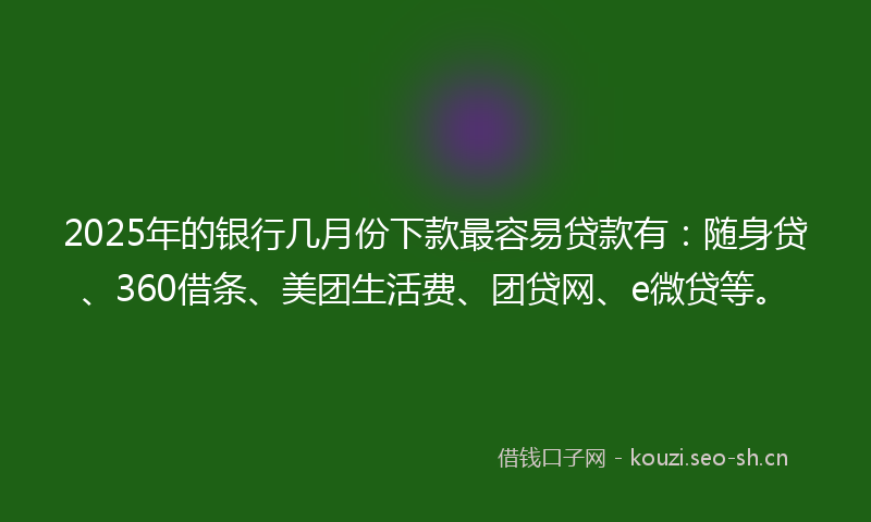 2025年的银行几月份下款最容易贷款有：随身贷、360借条、美团生活费、团贷网、e微贷等。