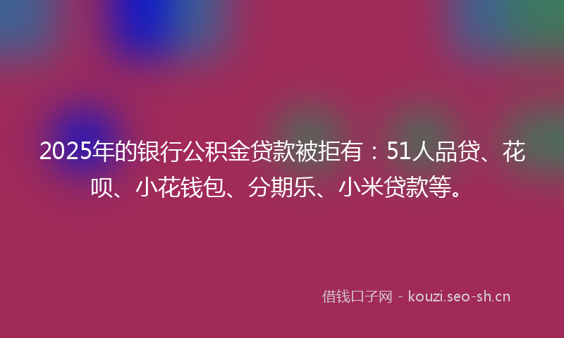 2025年的银行公积金贷款被拒有：51人品贷、花呗、小花钱包、分期乐、小米贷款等。