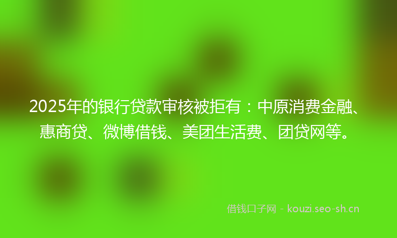 2025年的银行贷款审核被拒有：中原消费金融、惠商贷、微博借钱、美团生活费、团贷网等。