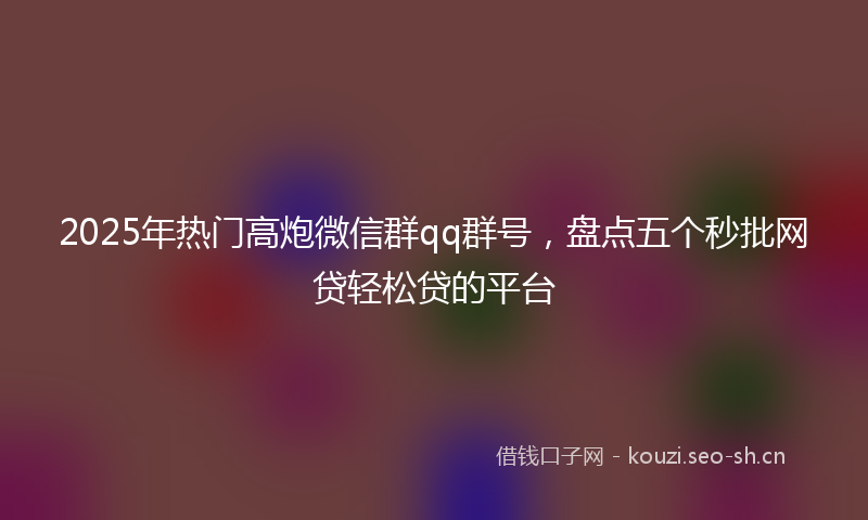 2025年热门高炮微信群qq群号，盘点五个秒批网贷轻松贷的平台