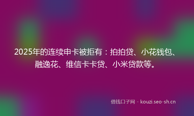 2025年的连续申卡被拒有：拍拍贷、小花钱包、融逸花、维信卡卡贷、小米贷款等。