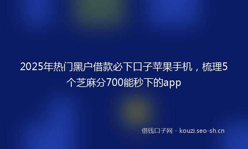 2025年热门黑户借款必下口子苹果手机，梳理5个芝麻分700能秒下的app