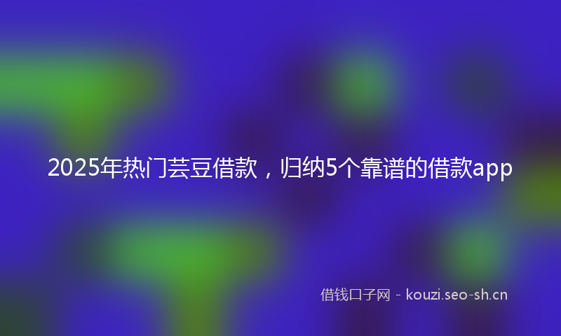 2025年热门芸豆借款，归纳5个靠谱的借款app