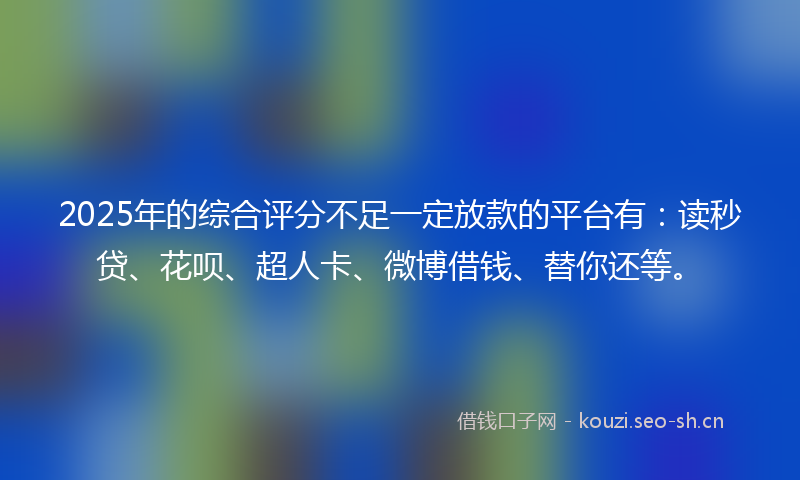 2025年的综合评分不足一定放款的平台有：读秒贷、花呗、超人卡、微博借钱、替你还等。
