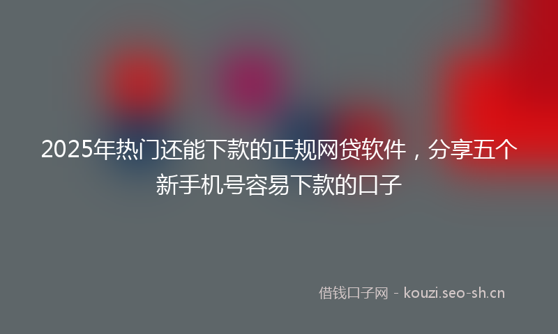 2025年热门还能下款的正规网贷软件，分享五个新手机号容易下款的口子