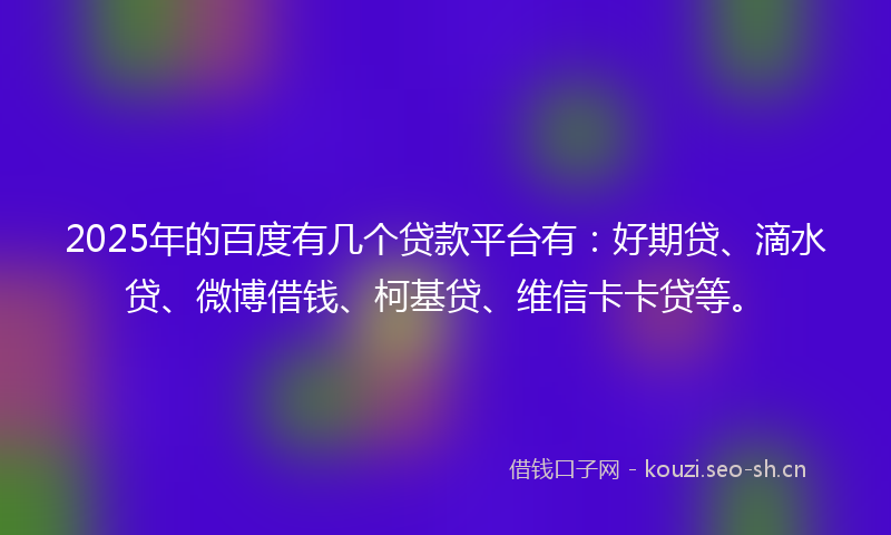 2025年的百度有几个贷款平台有：好期贷、滴水贷、微博借钱、柯基贷、维信卡卡贷等。